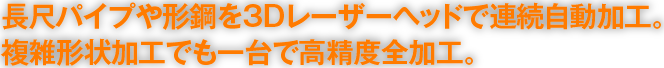 長尺パイプや形鋼を3Dレーザーヘッドで連続自動加工。複雑形状加工でも一台で高精度全加工。